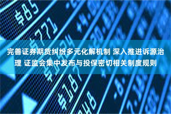 完善证券期货纠纷多元化解机制 深入推进诉源治理 证监会集中发布与投保密切相关制度规则