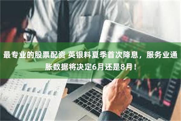 最专业的股票配资 英银料夏季首次降息，服务业通胀数据将决定6月还是8月！