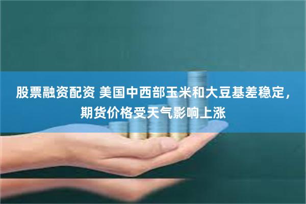 股票融资配资 美国中西部玉米和大豆基差稳定，期货价格受天气影响上涨