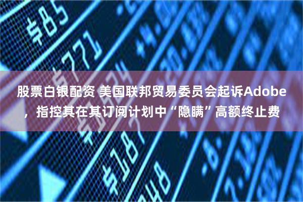 股票白银配资 美国联邦贸易委员会起诉Adobe，指控其在其订阅计划中“隐瞒”高额终止费