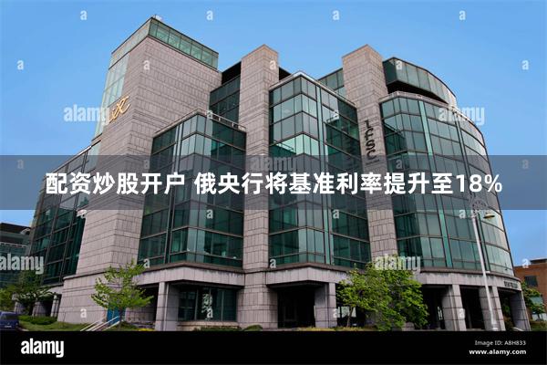 配资炒股开户 俄央行将基准利率提升至18%