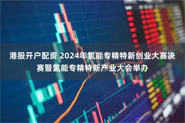 港股开户配资 2024年氢能专精特新创业大赛决赛暨氢能专精特新产业大会举办