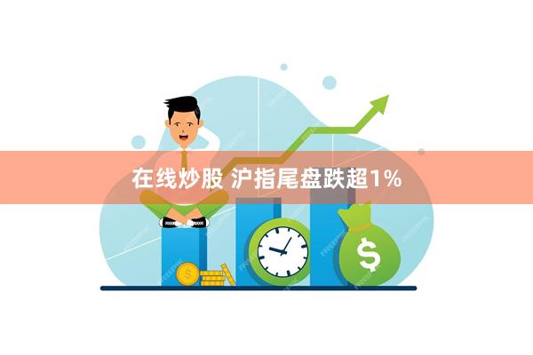 在线炒股 沪指尾盘跌超1%