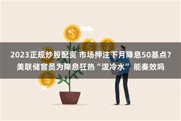 2023正规炒股配资 市场押注下月降息50基点？美联储官员为降息狂热“泼冷水” 能奏效吗