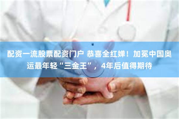 配资一流股票配资门户 恭喜全红婵！加冕中国奥运最年轻“三金王”，4年后值得期待