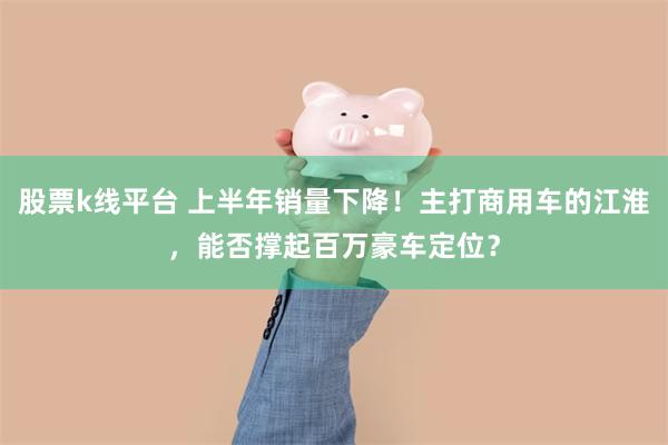 股票k线平台 上半年销量下降！主打商用车的江淮，能否撑起百万豪车定位？