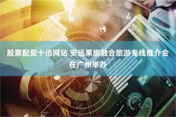 股票配资十倍网站 安远果旅融合旅游专线推介会在广州举办