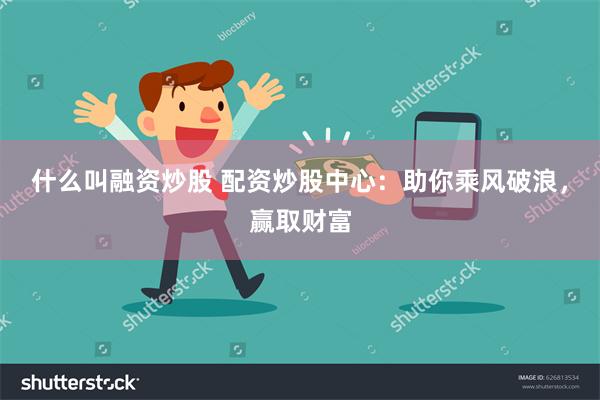 什么叫融资炒股 配资炒股中心：助你乘风破浪，赢取财富