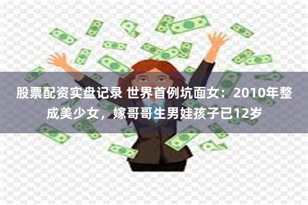 股票配资实盘记录 世界首例坑面女：2010年整成美少女，嫁哥哥生男娃孩子已12岁
