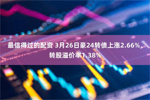 最信得过的配资 3月26日豪24转债上涨2.66%，转股溢价率1.38%