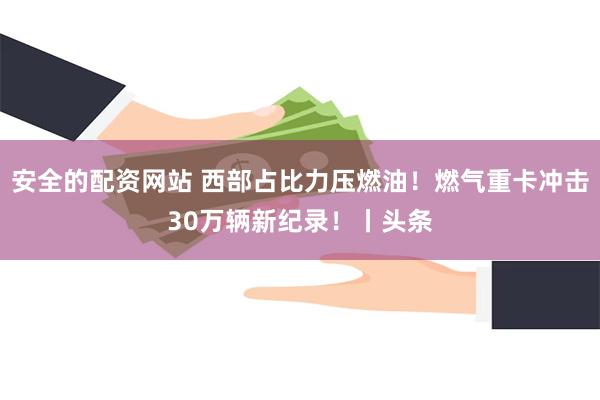 安全的配资网站 西部占比力压燃油！燃气重卡冲击30万辆新纪录！丨头条