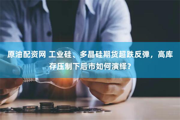原油配资网 工业硅、多晶硅期货超跌反弹，高库存压制下后市如何演绎？
