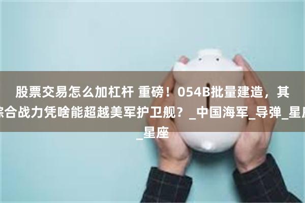 股票交易怎么加杠杆 重磅！054B批量建造，其综合战力凭啥能超越美军护卫舰？_中国海军_导弹_星座
