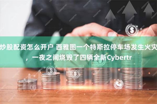 炒股配资怎么开户 西雅图一个特斯拉停车场发生火灾，一夜之间烧毁了四辆全新Cybertr