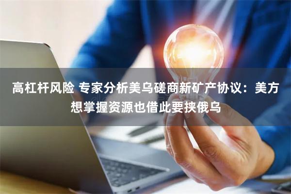 高杠杆风险 专家分析美乌磋商新矿产协议：美方想掌握资源也借此要挟俄乌