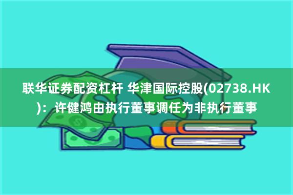联华证券配资杠杆 华津国际控股(02738.HK)：许健鸿由执行董事调任为非执行董事