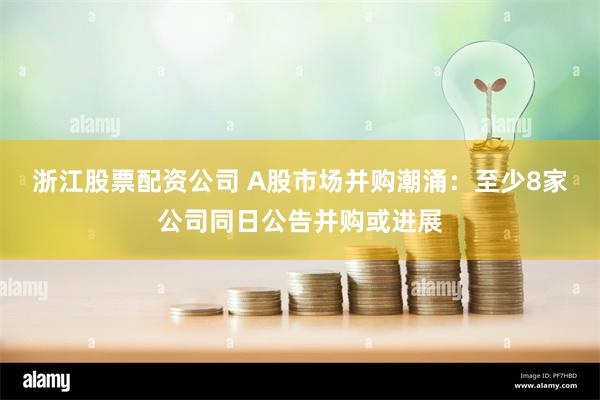 浙江股票配资公司 A股市场并购潮涌：至少8家公司同日公告并购或进展
