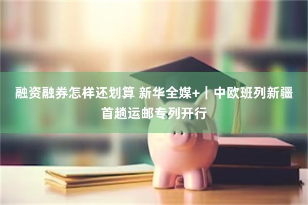 融资融券怎样还划算 新华全媒+｜中欧班列新疆首趟运邮专列开行