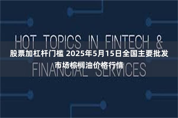 股票加杠杆门槛 2025年5月15日全国主要批发市场棕榈油价格行情