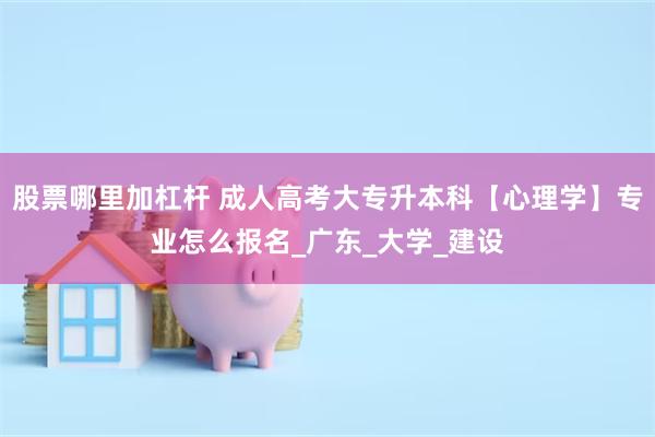 股票哪里加杠杆 成人高考大专升本科【心理学】专业怎么报名_广东_大学_建设