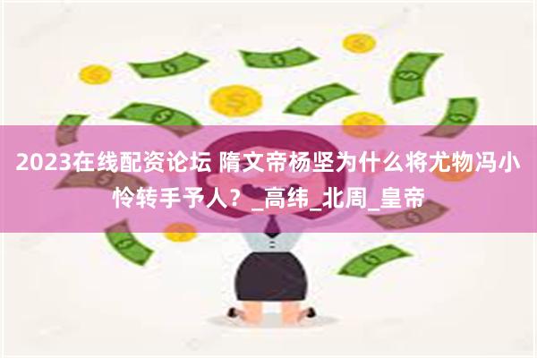 2023在线配资论坛 隋文帝杨坚为什么将尤物冯小怜转手予人？_高纬_北周_皇帝