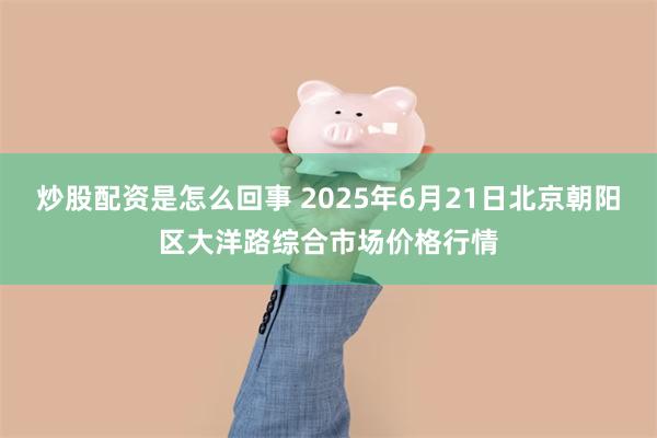 炒股配资是怎么回事 2025年6月21日北京朝阳区大洋路综合市场价格行情