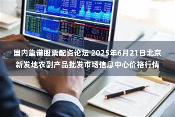 国内靠谱股票配资论坛 2025年6月21日北京新发地农副产品批发市场信息中心价格行情