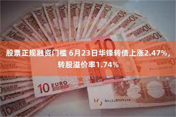 股票正规融资门槛 6月23日华锋转债上涨2.47%，转股溢价率1.74%