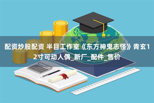 配资炒股配资 半目工作室《东方神鬼志怪》青玄12寸可动人偶_新厂_配件_售价