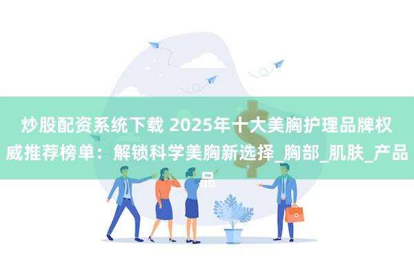 炒股配资系统下载 2025年十大美胸护理品牌权威推荐榜单：解锁科学美胸新选择_胸部_肌肤_产品